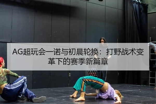 AG超玩会一诺与初晨轮换：打野战术变革下的赛季新篇章