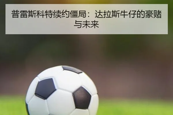 普雷斯科特续约僵局：达拉斯牛仔的豪赌与未来