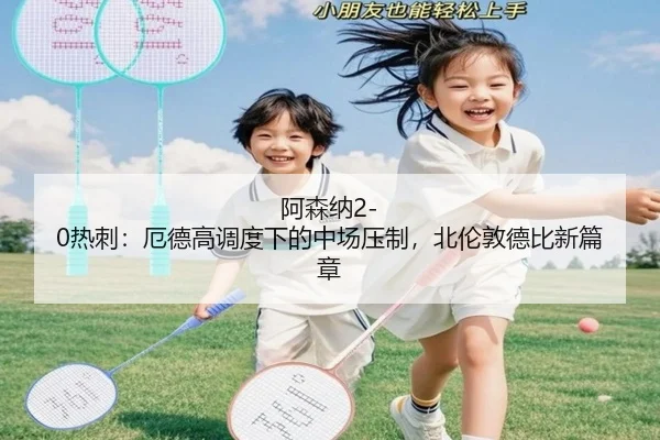 阿森纳2-0热刺：厄德高调度下的中场压制，北伦敦德比新篇章