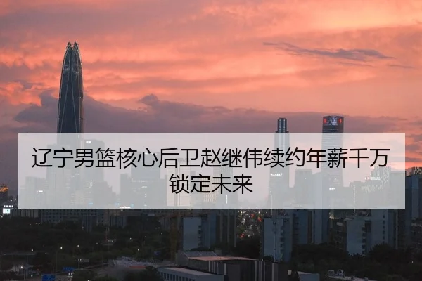 辽宁男篮核心后卫赵继伟续约年薪千万锁定未来