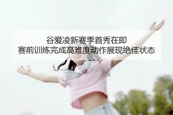 谷爱凌新赛季首秀在即 赛前训练完成高难度动作展现绝佳状态