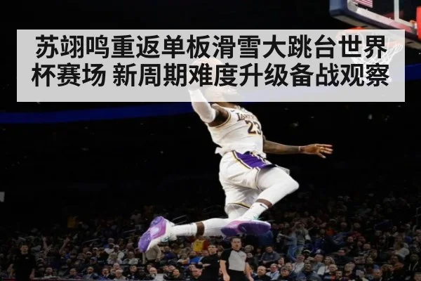苏翊鸣重返单板滑雪大跳台世界杯赛场 新周期难度升级备战观察